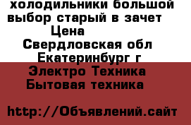 холодильники большой выбор старый в зачет  › Цена ­ 3 000 - Свердловская обл., Екатеринбург г. Электро-Техника » Бытовая техника   